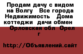 Продам дачу с видом на Волгу - Все города Недвижимость » Дома, коттеджи, дачи обмен   . Орловская обл.,Орел г.